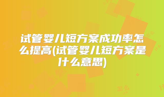 试管婴儿短方案成功率怎么提高(试管婴儿短方案是什么意思)
