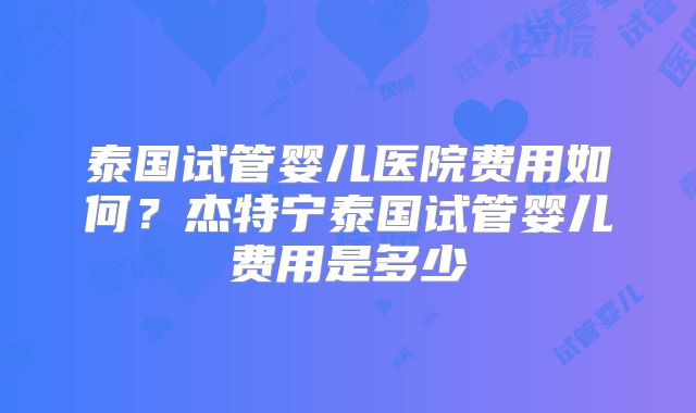 泰国试管婴儿医院费用如何？杰特宁泰国试管婴儿费用是多少