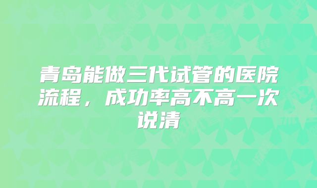 青岛能做三代试管的医院流程,成功率高不高一次说清