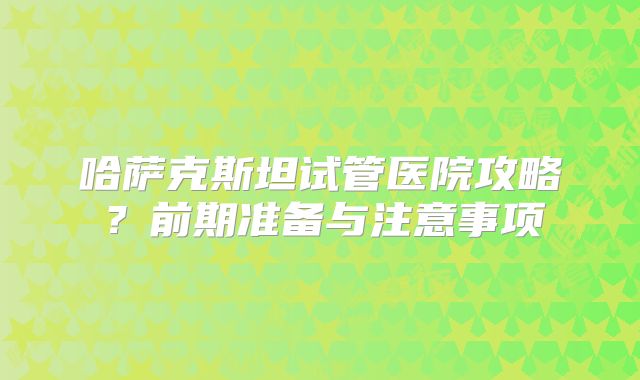 哈萨克斯坦试管医院攻略？前期准备与注意事项
