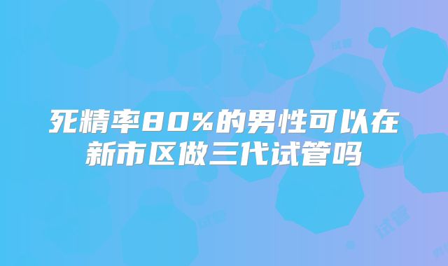 死精率80%的男性可以在新市区做三代试管吗