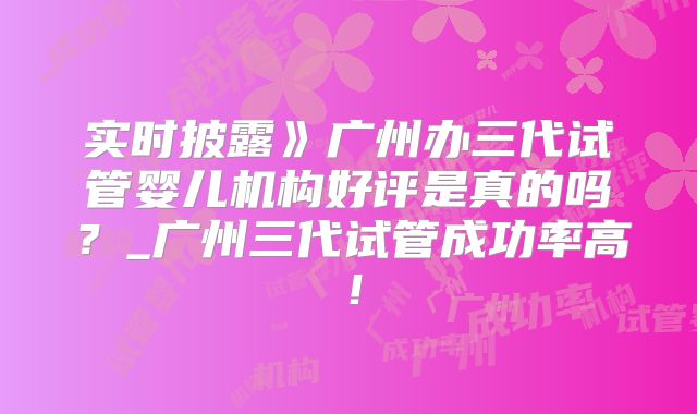 实时披露》广州办三代试管婴儿机构好评是真的吗?_广州三代试管成功率高!