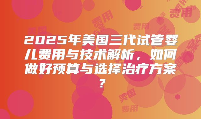 2025年美国三代试管婴儿费用与技术解析,如何做好预算与选择治疗方案?