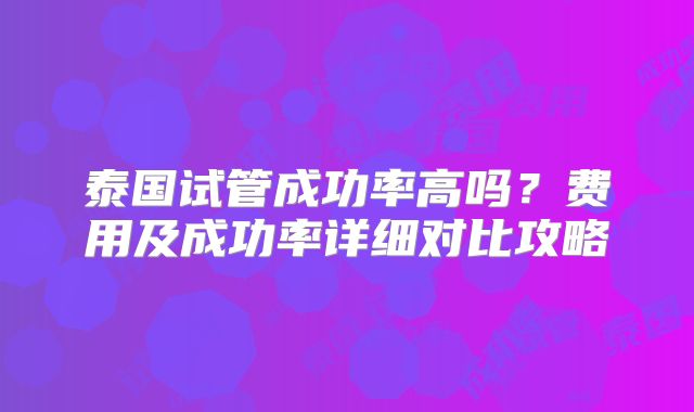 泰国试管成功率高吗？费用及成功率详细对比攻略