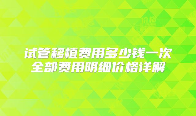 试管移植费用多少钱一次全部费用明细价格详解