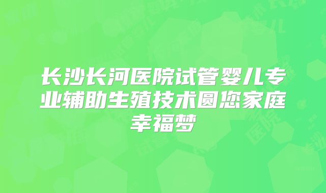 长沙长河医院试管婴儿专业辅助生殖技术圆您家庭幸福梦