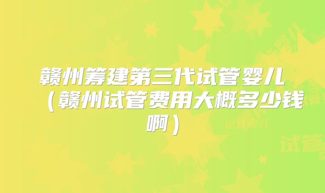 赣州筹建第三代试管婴儿（赣州试管费用大概多少钱啊）