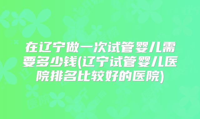 在辽宁做一次试管婴儿需要多少钱(辽宁试管婴儿医院排名比较好的医院)