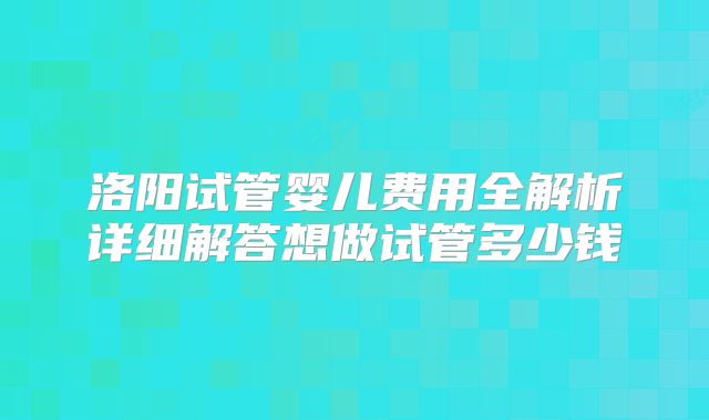 洛阳试管婴儿费用全解析详细解答想做试管多少钱