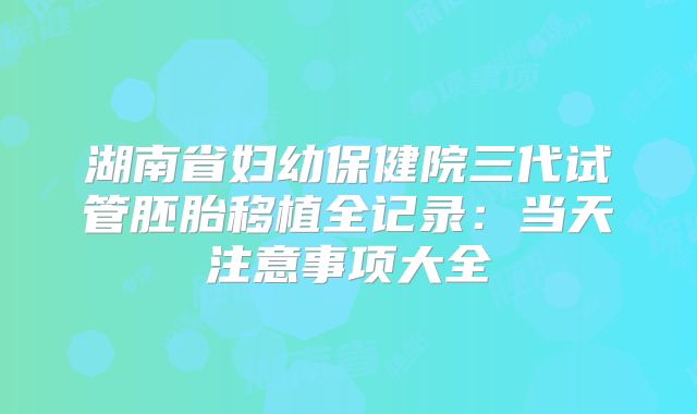 湖南省妇幼保健院三代试管胚胎移植全记录:当天注意事项大全