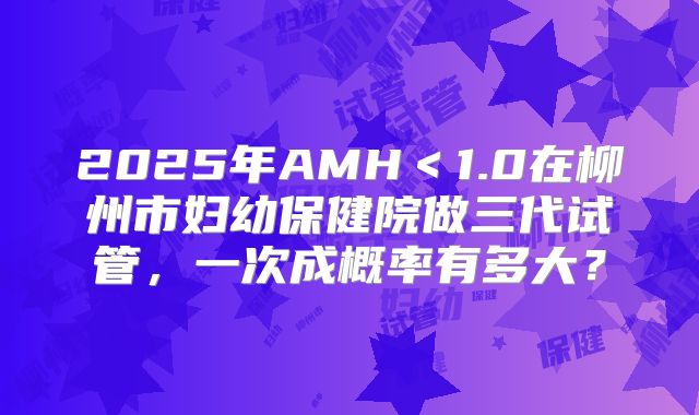 2025年AMH<1.0在柳州市妇幼保健院做三代试管,一次成概率有多大?