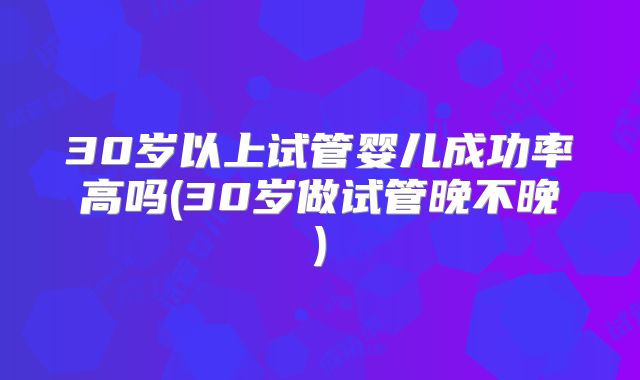 30岁以上试管婴儿成功率高吗(30岁做试管晚不晚)