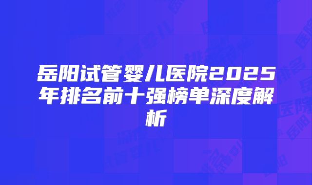 岳阳试管婴儿医院2025年排名前十强榜单深度解析