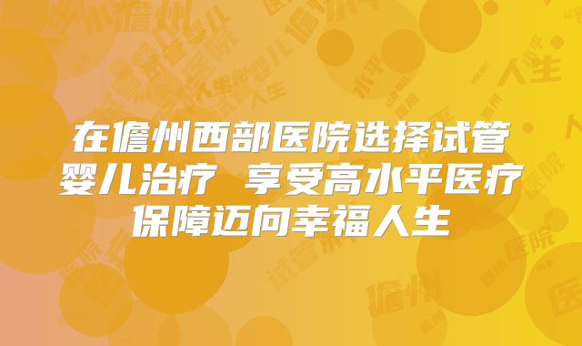 在儋州西部医院选择试管婴儿治疗 享受高水平医疗保障迈向幸福人生