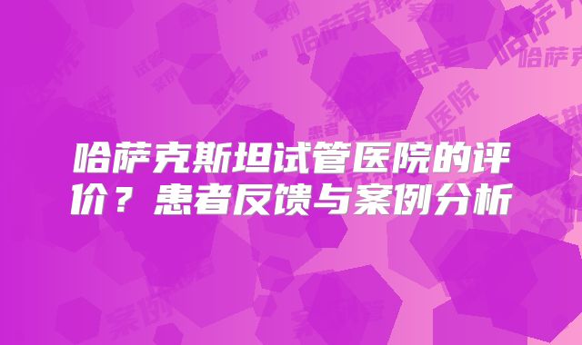 哈萨克斯坦试管医院的评价?患者反馈与案例分析