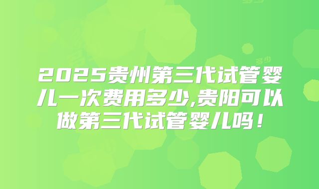 2025贵州第三代试管婴儿一次费用多少,贵阳可以做第三代试管婴儿吗！