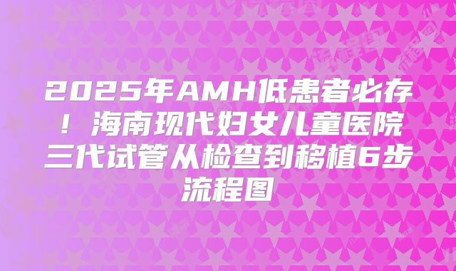 2025年AMH低患者必存!海南现代妇女儿童医院三代试管从检查到移植6步流程图