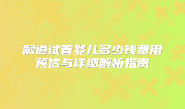 嗣道试管婴儿多少钱费用预估与详细解析指南