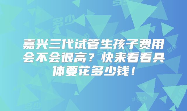 嘉兴三代试管生孩子费用会不会很高?快来看看具体要花多少钱!
