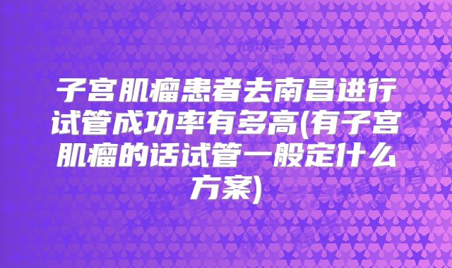 子宫肌瘤患者去南昌进行试管成功率有多高(有子宫肌瘤的话试管一般定什么方案)