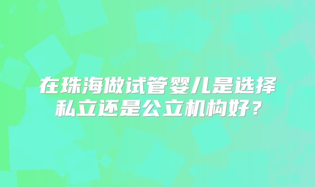 在珠海做试管婴儿是选择私立还是公立机构好?