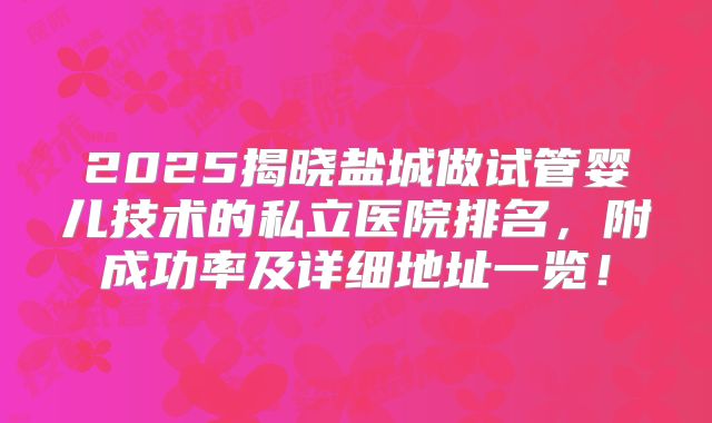 2025揭晓盐城做试管婴儿技术的私立医院排名，附成功率及详细地址一览！