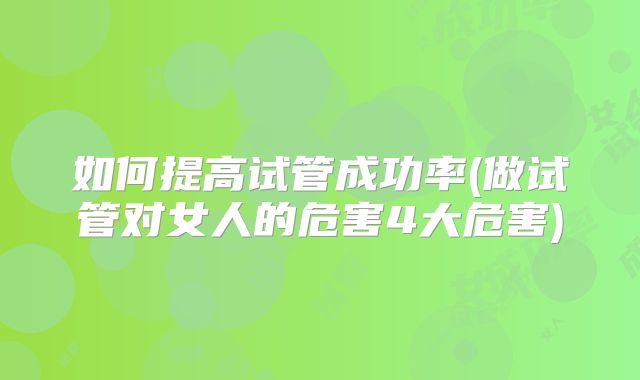 如何提高试管成功率(做试管对女人的危害4大危害)