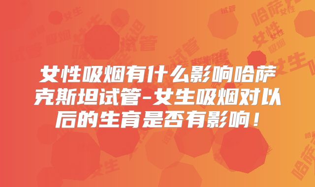女性吸烟有什么影响哈萨克斯坦试管-女生吸烟对以后的生育是否有影响！