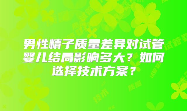 男性精子质量差异对试管婴儿结局影响多大?如何选择技术方案?