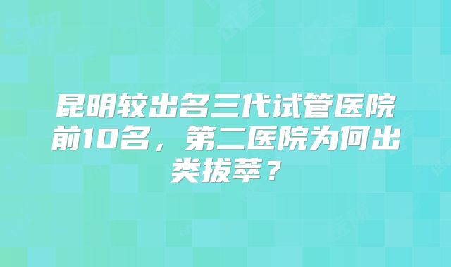 昆明较出名三代试管医院前10名,第二医院为何出类拔萃?