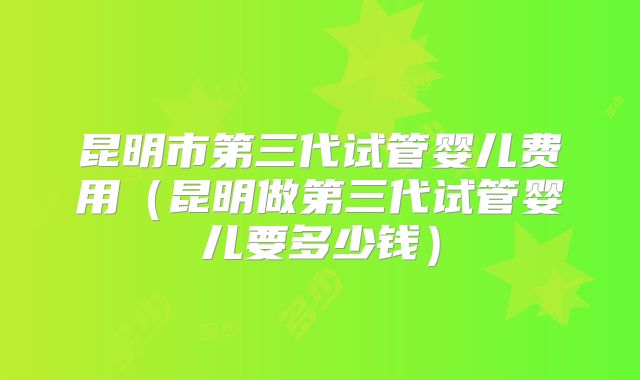昆明市第三代试管婴儿费用（昆明做第三代试管婴儿要多少钱）
