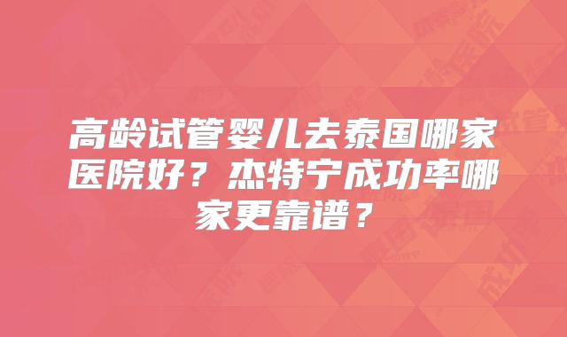 高龄试管婴儿去泰国哪家医院好?杰特宁成功率哪家更靠谱?