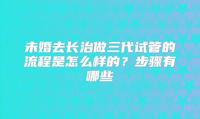 未婚去长治做三代试管的流程是怎么样的？步骤有哪些