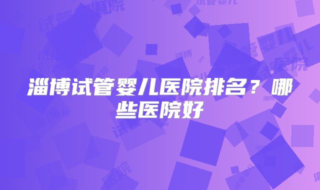 淄博试管婴儿医院排名？哪些医院好