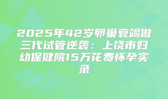 2025年42岁卵巢衰竭做三代试管逆袭:上饶市妇幼保健院15万花费怀孕实录