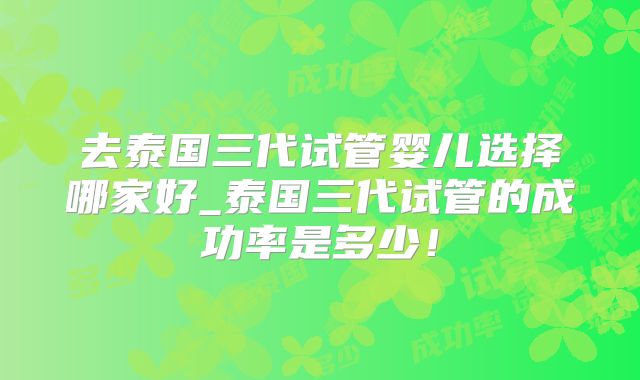 去泰国三代试管婴儿选择哪家好_泰国三代试管的成功率是多少!