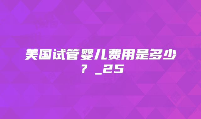美国试管婴儿费用是多少？_25