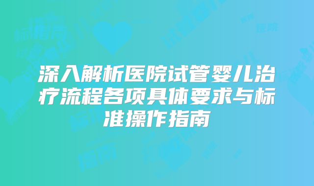 深入解析医院试管婴儿治疗流程各项具体要求与标准操作指南