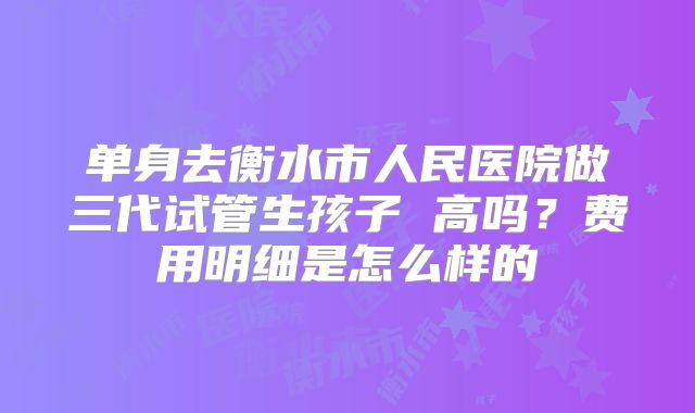 单身去衡水市人民医院做三代试管生孩子 高吗?费用明细是怎么样的