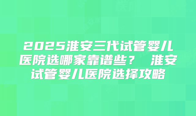 2025淮安三代试管婴儿医院选哪家靠谱些？ 淮安试管婴儿医院选择攻略