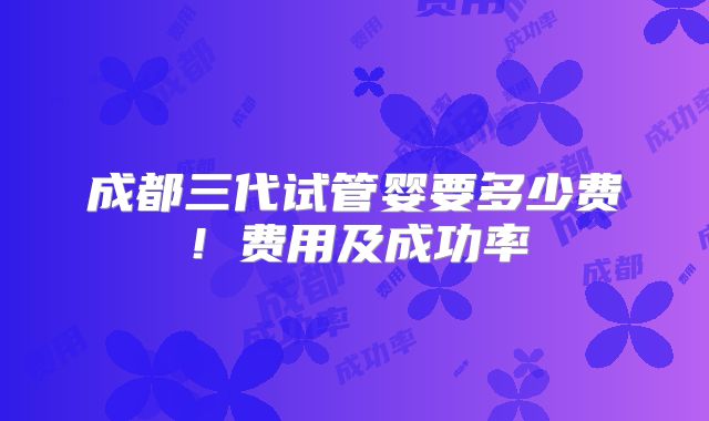 成都三代试管婴要多少费!费用及成功率