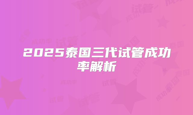 2025泰国三代试管成功率解析