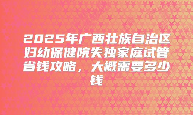 2025年广西壮族自治区妇幼保健院失独家庭试管省钱攻略,大概需要多少钱