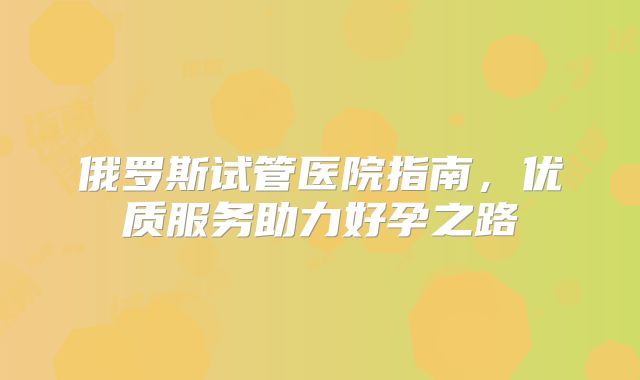 俄罗斯试管医院指南，优质服务助力好孕之路