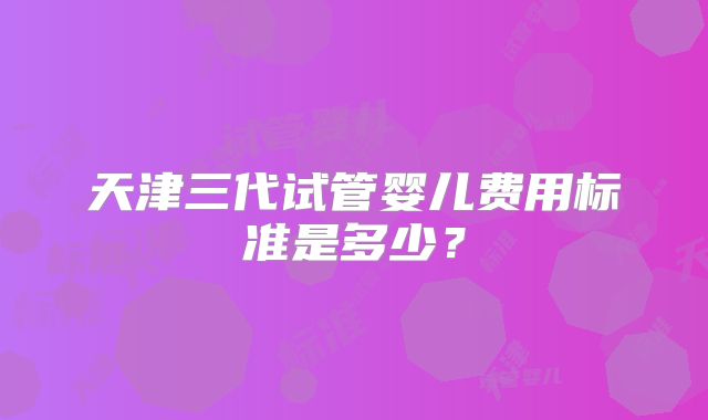 天津三代试管婴儿费用标准是多少？