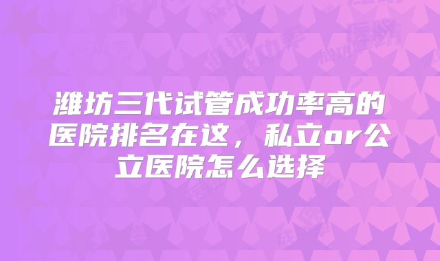 潍坊三代试管成功率高的医院排名在这,私立or公立医院怎么选择