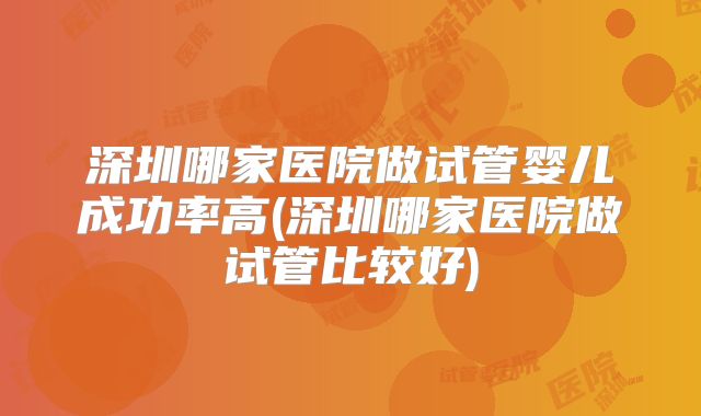 深圳哪家医院做试管婴儿成功率高(深圳哪家医院做试管比较好)