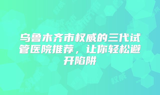 乌鲁木齐市权威的三代试管医院推荐,让你轻松避开陷阱
