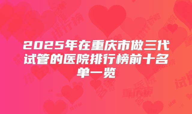2025年在重庆市做三代试管的医院排行榜前十名单一览