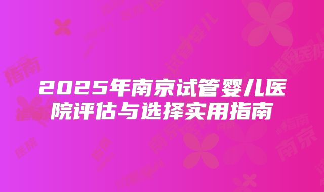 2025年南京试管婴儿医院评估与选择实用指南